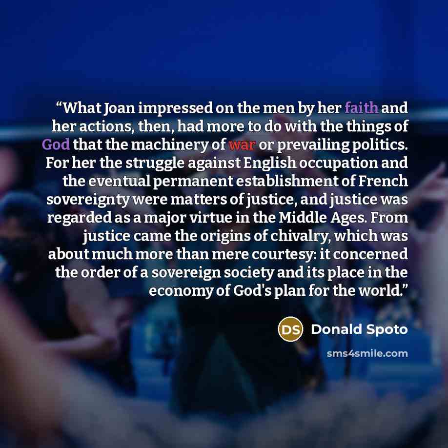 “What Joan impressed on the men by her faith and her actions, then, had more to do with the things of God that the machinery of war or prevailing politics. For her the struggle against English occupation and the eventual permanent establishment of French sovereignty were matters of justice, and…” quote by Donald Spoto