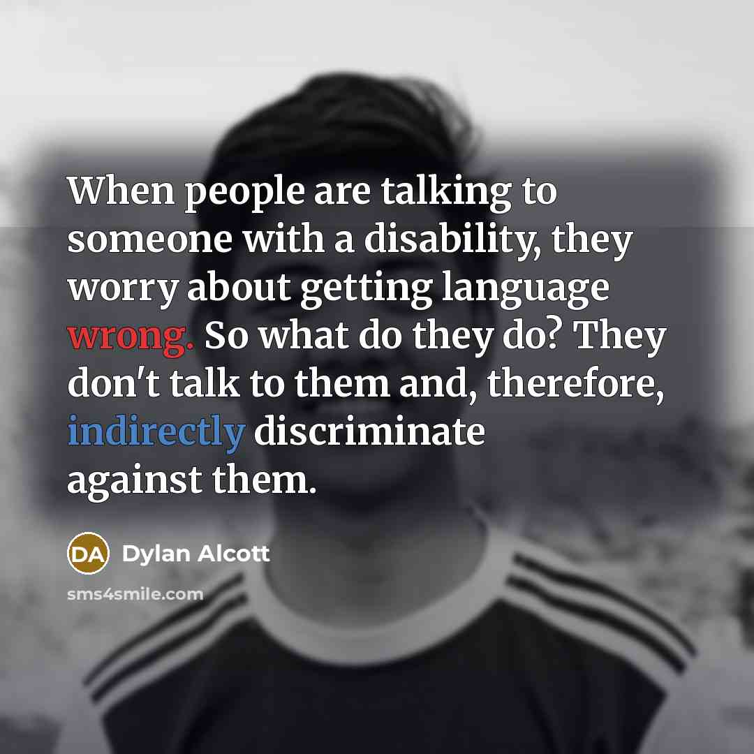 “When people are talking to someone with a disability, they worry about getting language wrong. So what do they do? They don't talk to them and, therefore, indirectly discriminate against them.” quote by Dylan Alcott