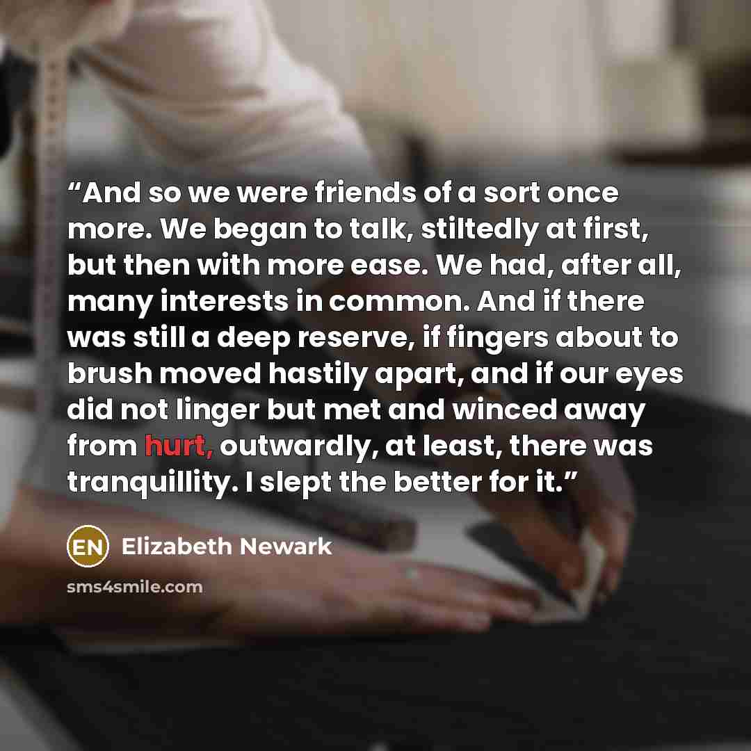 “And so we were friends of a sort once more. We began to talk, stiltedly at first, but then with more ease. We had, after all, many interests in common. And if there was still a deep reserve, if fingers about to brush moved hastily apart, and if our eyes did not linger but met and winced away from…” quote by Elizabeth Newark