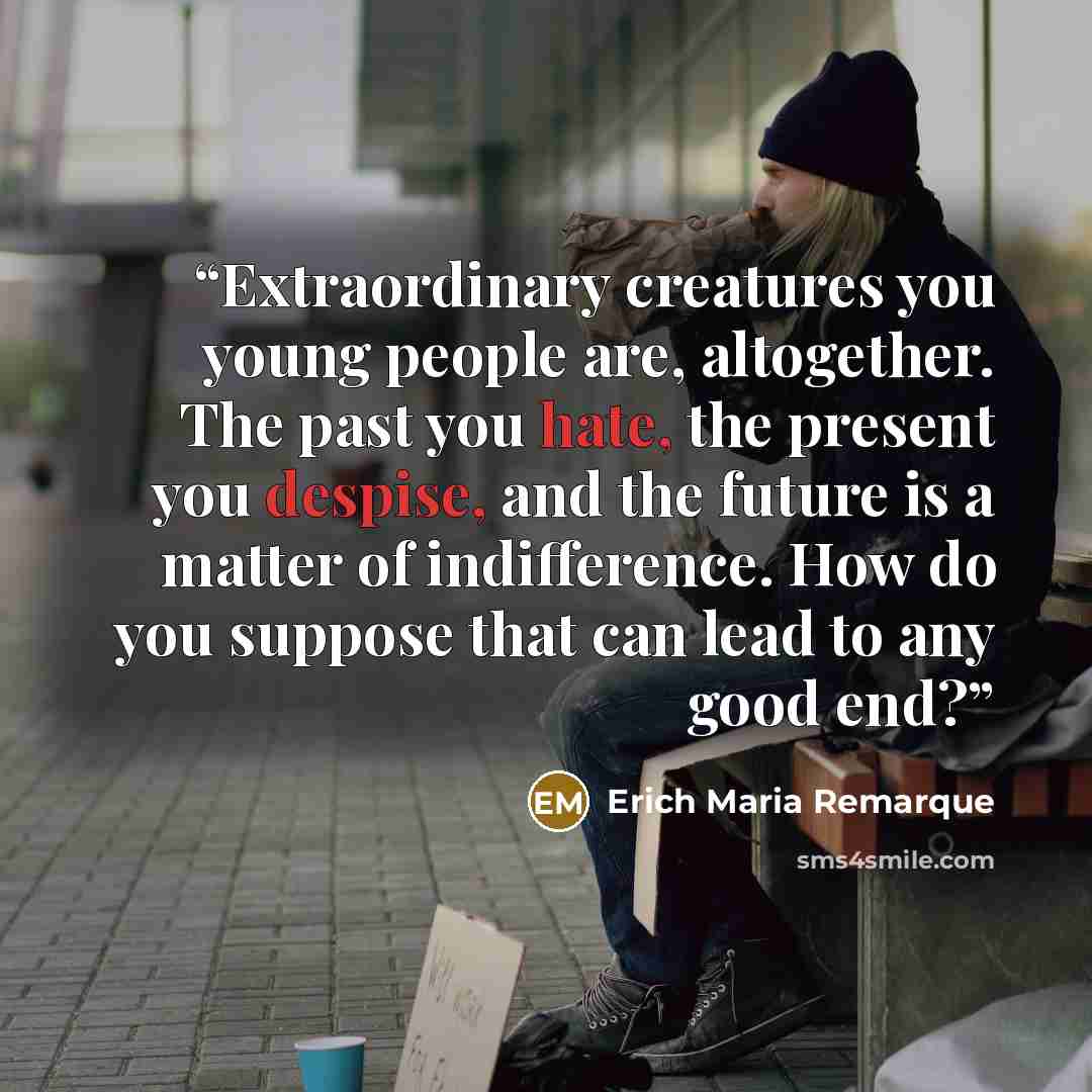 “Extraordinary creatures you young people are, altogether. The past you hate, the present you despise, and the future is a matter of indifference. How do you suppose that can lead to any good end?” quote by Erich Maria Remarque