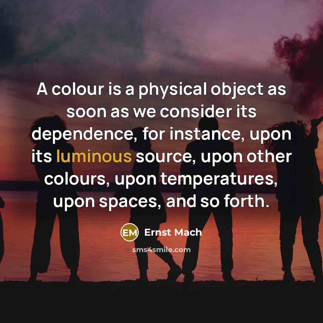 “A colour is a physical object as soon as we consider its dependence, for instance, upon its luminous source, upon other colours, upon temperatures, upon spaces, and so forth.” quote by Ernst Mach