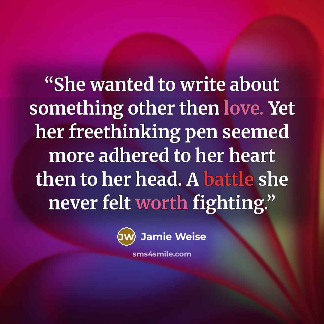 “She wanted to write about something other then love. Yet her freethinking pen seemed more adhered to her heart then to her head. A battle she never felt worth fighting.” quote by Jamie Weise