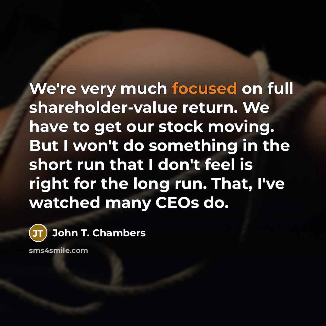 “We're very much focused on full shareholder-value return. We have to get our stock moving. But I won't do something in the short run that I don't feel is right for the long run. That, I've watched many CEOs do.” quote by John T. Chambers