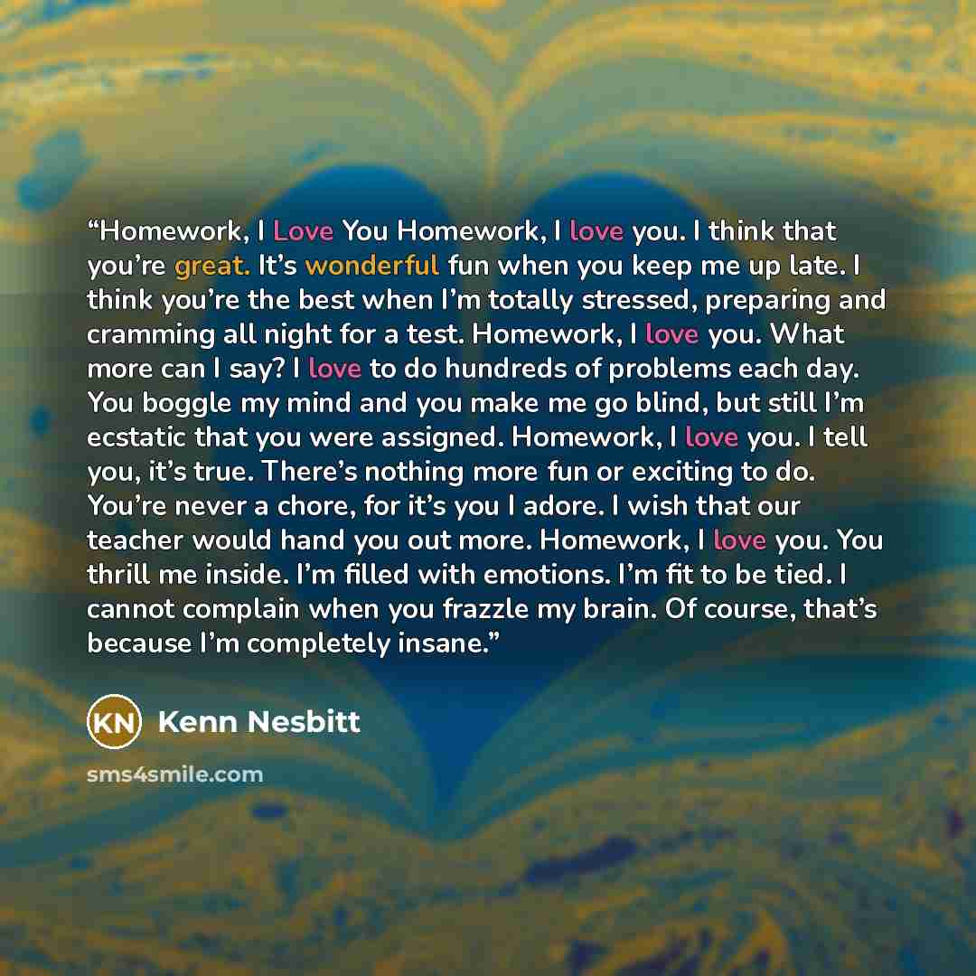“Homework, I Love You Homework, I love you. I think that you’re great. It’s wonderful fun when you keep me up late. I think you’re the best when I’m totally stressed, preparing and cramming all night for a test. Homework, I love you. What more can I say? I love to do hundreds of problems each day…” quote by Kenn Nesbitt