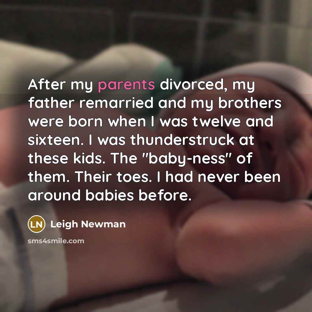 “After my parents divorced, my father remarried and my brothers were born when I was twelve and sixteen. I was thunderstruck at these kids. The "baby-ness" of them. Their toes. I had never been around babies before.” quote by Leigh Newman