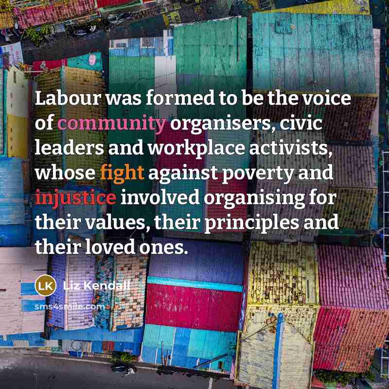“Labour was formed to be the voice of community organisers, civic leaders and workplace activists, whose fight against poverty and injustice involved organising for their values, their principles and their loved ones.” quote by Liz Kendall