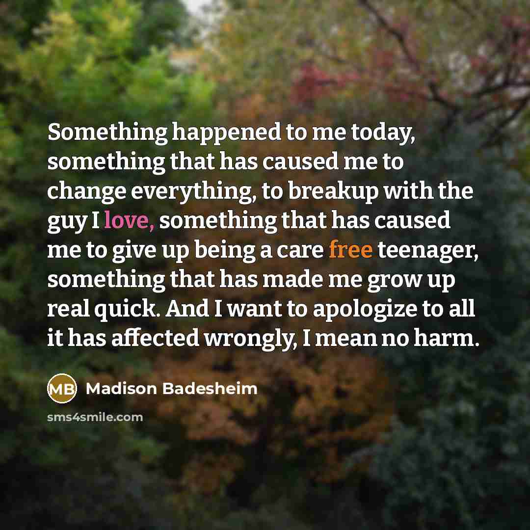 “Something happened to me today, something that has caused me to change everything, to breakup with the guy I love, something that has caused me to give up being a care free teenager, something that has made me grow up real quick. And I want to apologize to all it has affected wrongly, I mean no…” quote by Madison Badesheim
