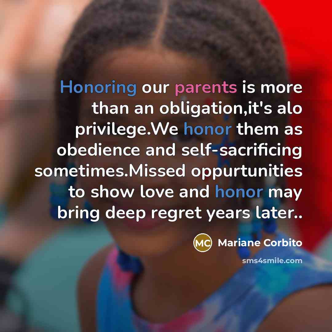 “Honoring our parents is more than an obligation,it's alo privilege.We honor them as obedience and self-sacrificing sometimes.Missed oppurtunities to show love and honor may bring deep regret years later..” quote by Mariane Corbito