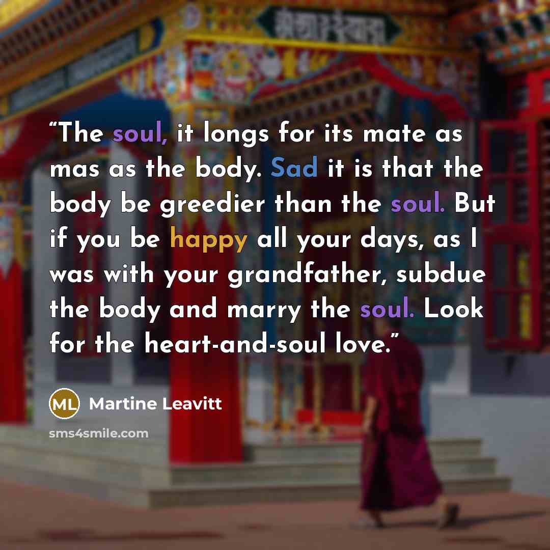 “The soul, it longs for its mate as mas as the body. Sad it is that the body be greedier than the soul. But if you be happy all your days, as I was with your grandfather, subdue the body and marry the soul. Look for the heart-and-soul love.” quote by Martine Leavitt