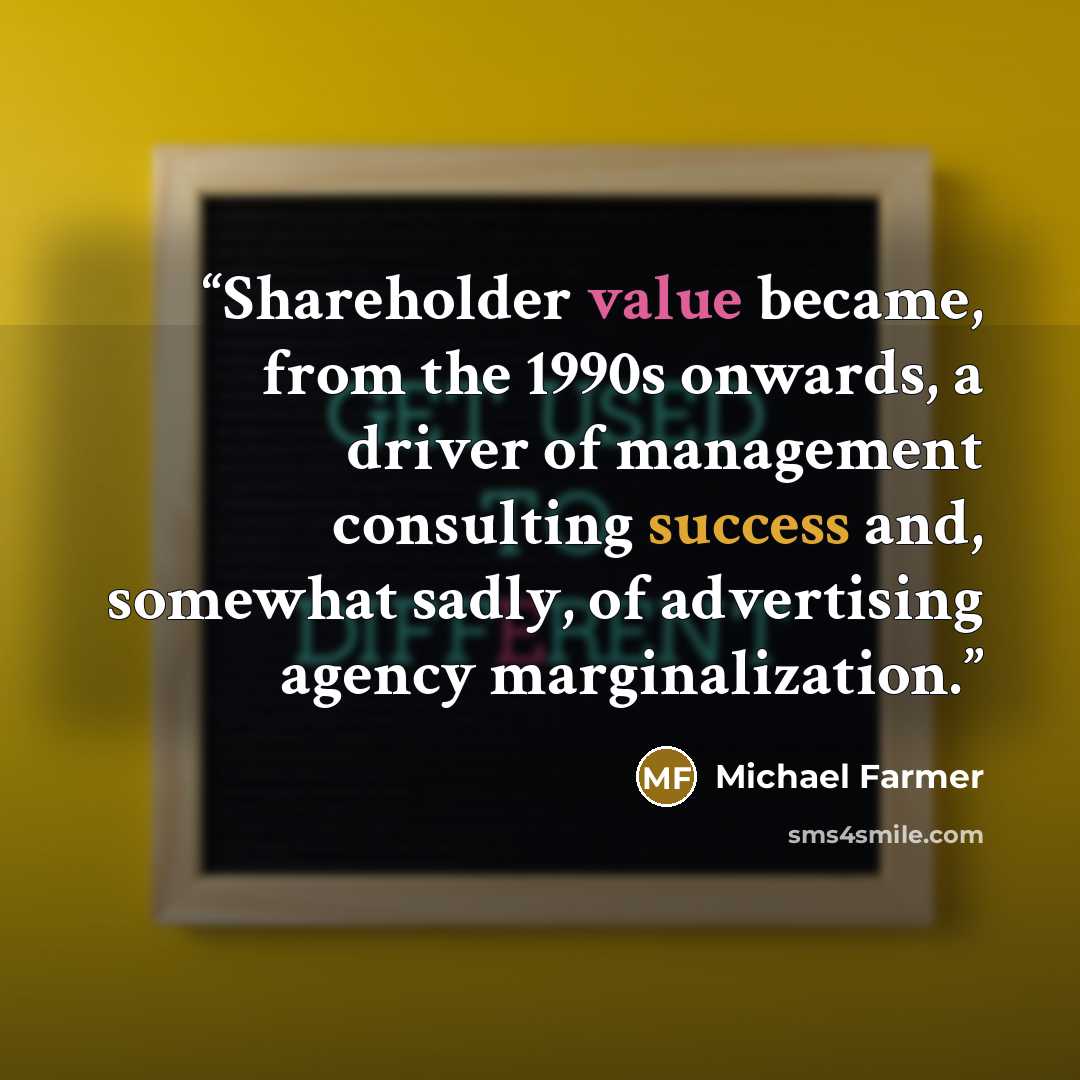 “Shareholder value became, from the 1990s onwards, a driver of management consulting success and, somewhat sadly, of advertising agency marginalization.” quote by Michael Farmer