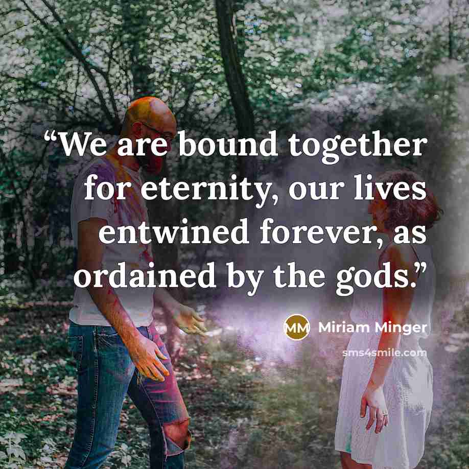 “We are bound together for eternity, our lives entwined forever, as ordained by the gods.” quote by Miriam Minger