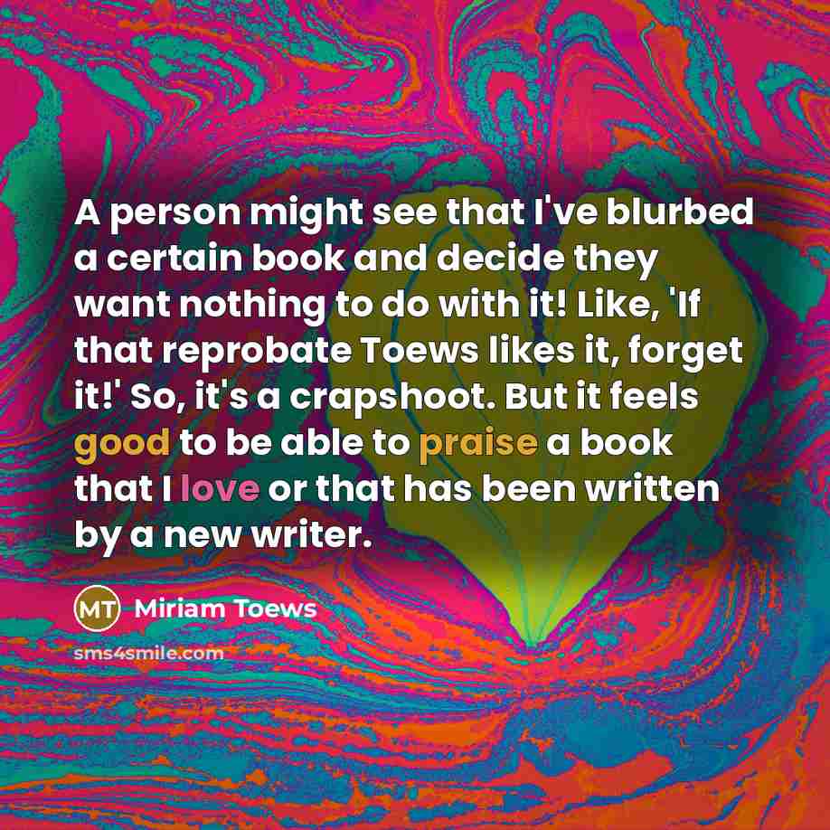 “A person might see that I've blurbed a certain book and decide they want nothing to do with it! Like, 'If that reprobate Toews likes it, forget it!' So, it's a crapshoot. But it feels good to be able to praise a book that I love or that has been written by a new writer.” quote by Miriam Toews