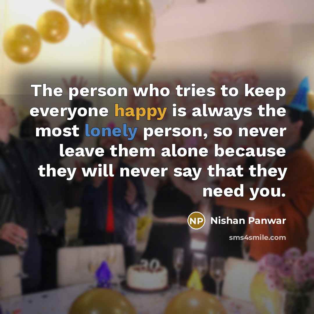 “The person who tries to keep everyone happy is always the most lonely person, so never leave them alone because they will never say that they need you.” quote by Nishan Panwar