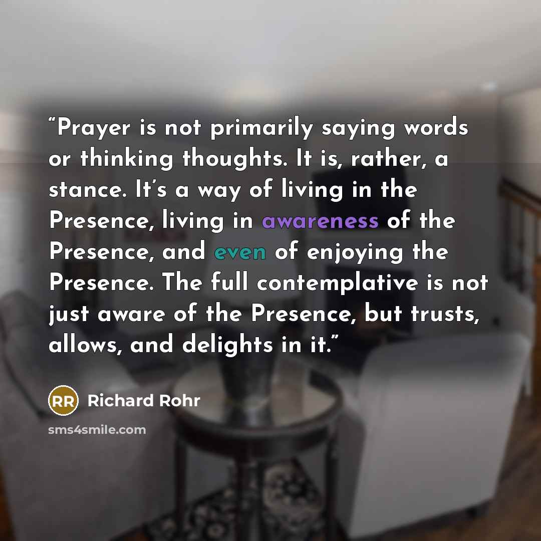 “Prayer is not primarily saying words or thinking thoughts. It is, rather, a stance. It’s a way of living in the Presence, living in awareness of the Presence, and even of enjoying the Presence. The full contemplative is not just aware of the Presence, but trusts, allows, and delights in it.” quote by Richard Rohr