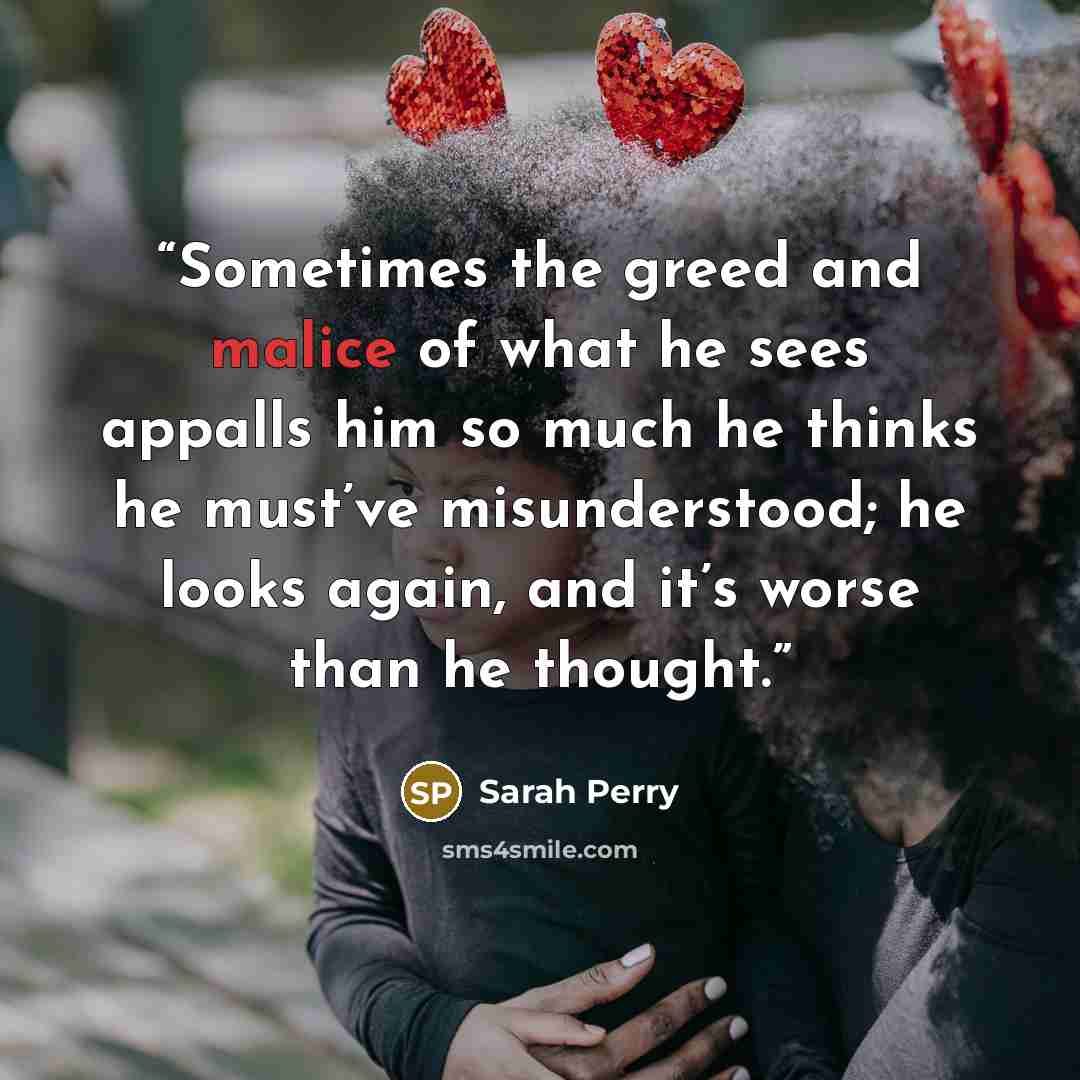 “Sometimes the greed and malice of what he sees appalls him so much he thinks he must’ve misunderstood; he looks again, and it’s worse than he thought.” quote by Sarah Perry