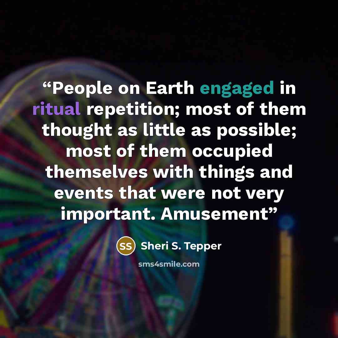 “People on Earth engaged in ritual repetition; most of them thought as little as possible; most of them occupied themselves with things and events that were not very important. Amusement” quote by Sheri S. Tepper