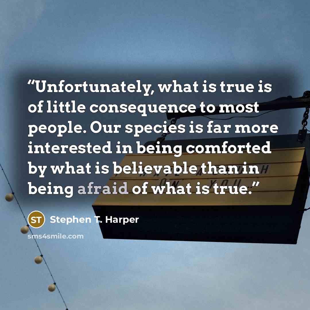 “Unfortunately, what is true is of little consequence to most people. Our species is far more interested in being comforted by what is believable than in being afraid of what is true.” quote by Stephen T. Harper