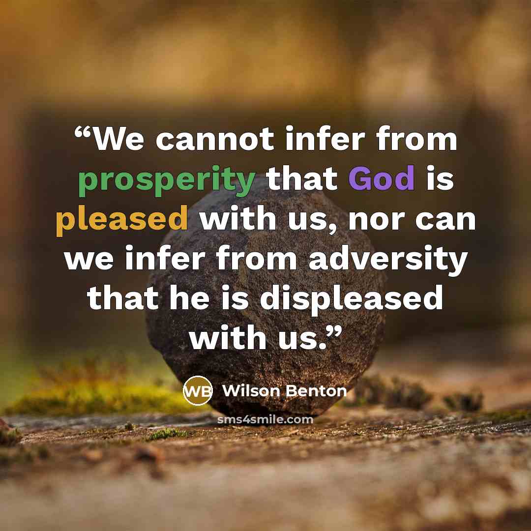 “We cannot infer from prosperity that God is pleased with us, nor can we infer from adversity that he is displeased with us.” quote by Wilson Benton