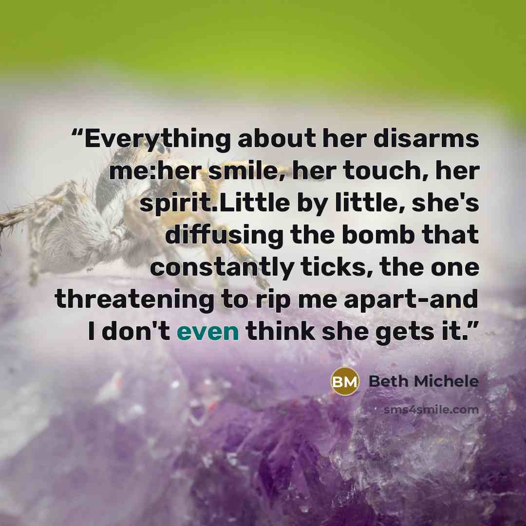 “Everything about her disarms me:her smile, her touch, her spirit.Little by little, she's diffusing the bomb that constantly ticks, the one threatening to rip me apart-and I don't even think she gets it.” quote by Beth Michele