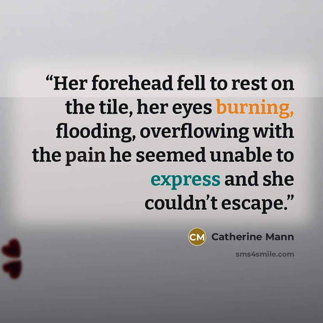 “Her forehead fell to rest on the tile, her eyes burning, flooding, overflowing with the pain he seemed unable to express and she couldn’t escape.” quote by Catherine Mann