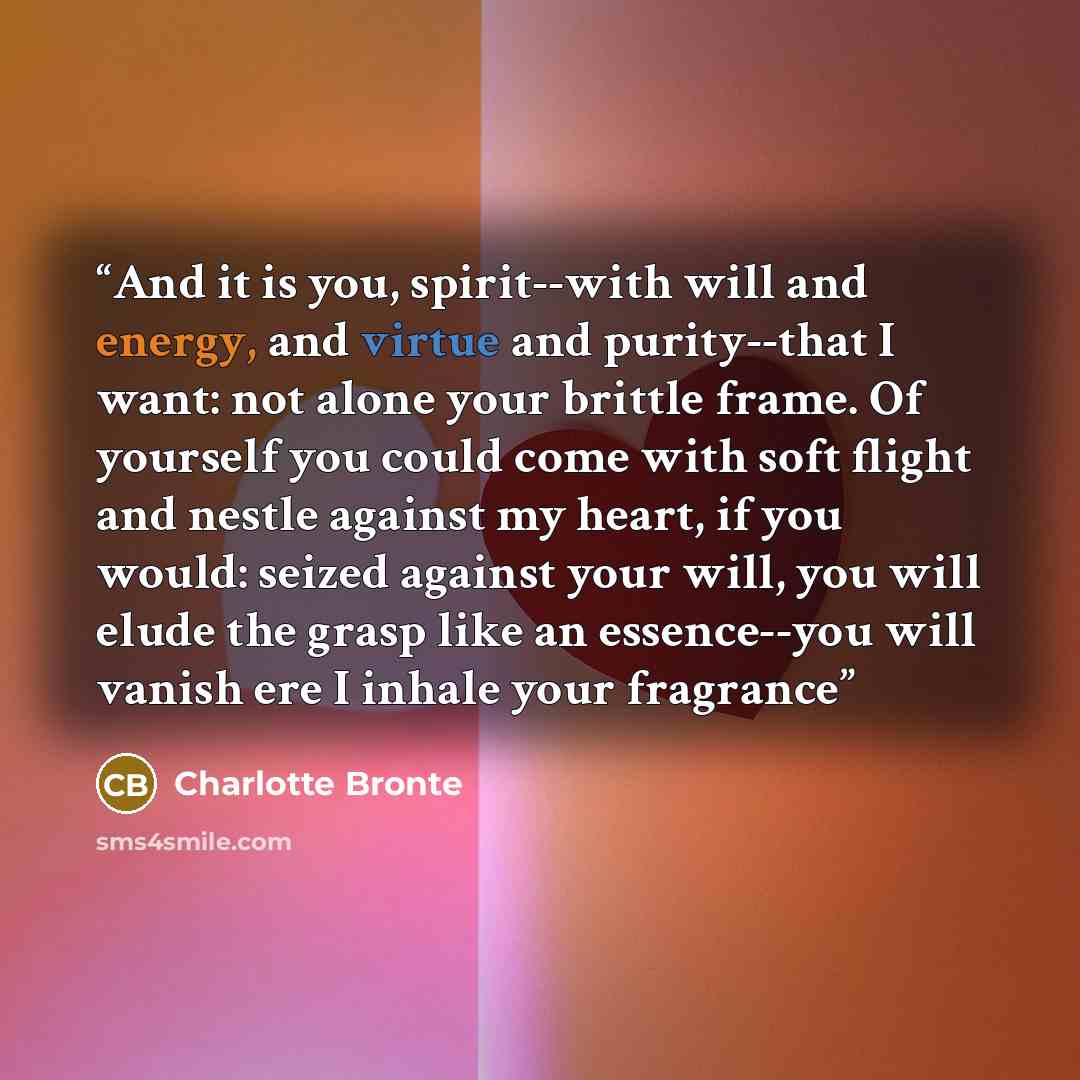 “And it is you, spirit--with will and energy, and virtue and purity--that I want: not alone your brittle frame. Of yourself you could come with soft flight and nestle against my heart, if you would: seized against your will, you will elude the grasp like an essence--you will vanish ere I inhale…” quote by Charlotte Brontë