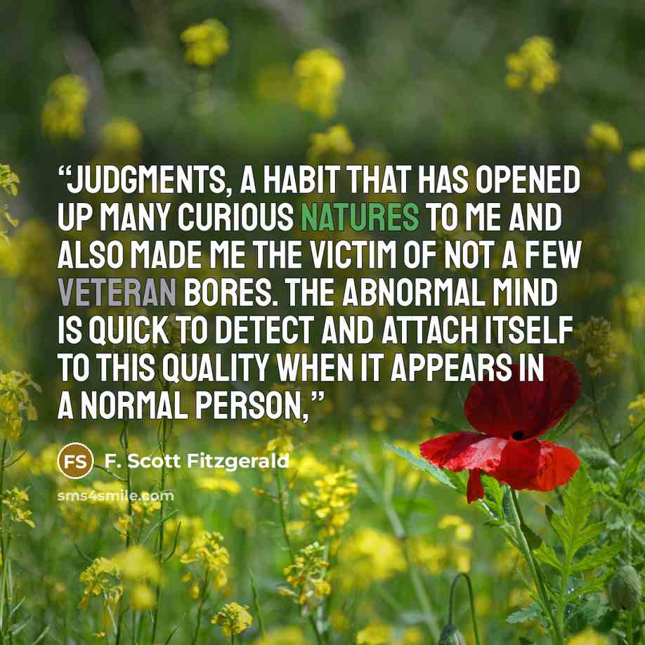 “judgments, a habit that has opened up many curious natures to me and also made me the victim of not a few veteran bores. The abnormal mind is quick to detect and attach itself to this quality when it appears in a normal person,” quote by F. Scott Fitzgerald