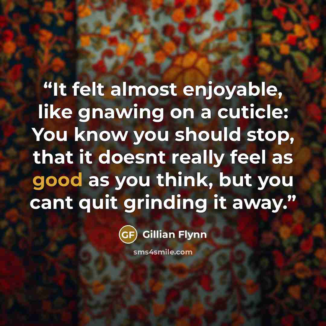“It felt almost enjoyable, like gnawing on a cuticle: You know you should stop, that it doesnt really feel as good as you think, but you cant quit grinding it away.” quote by Gillian Flynn