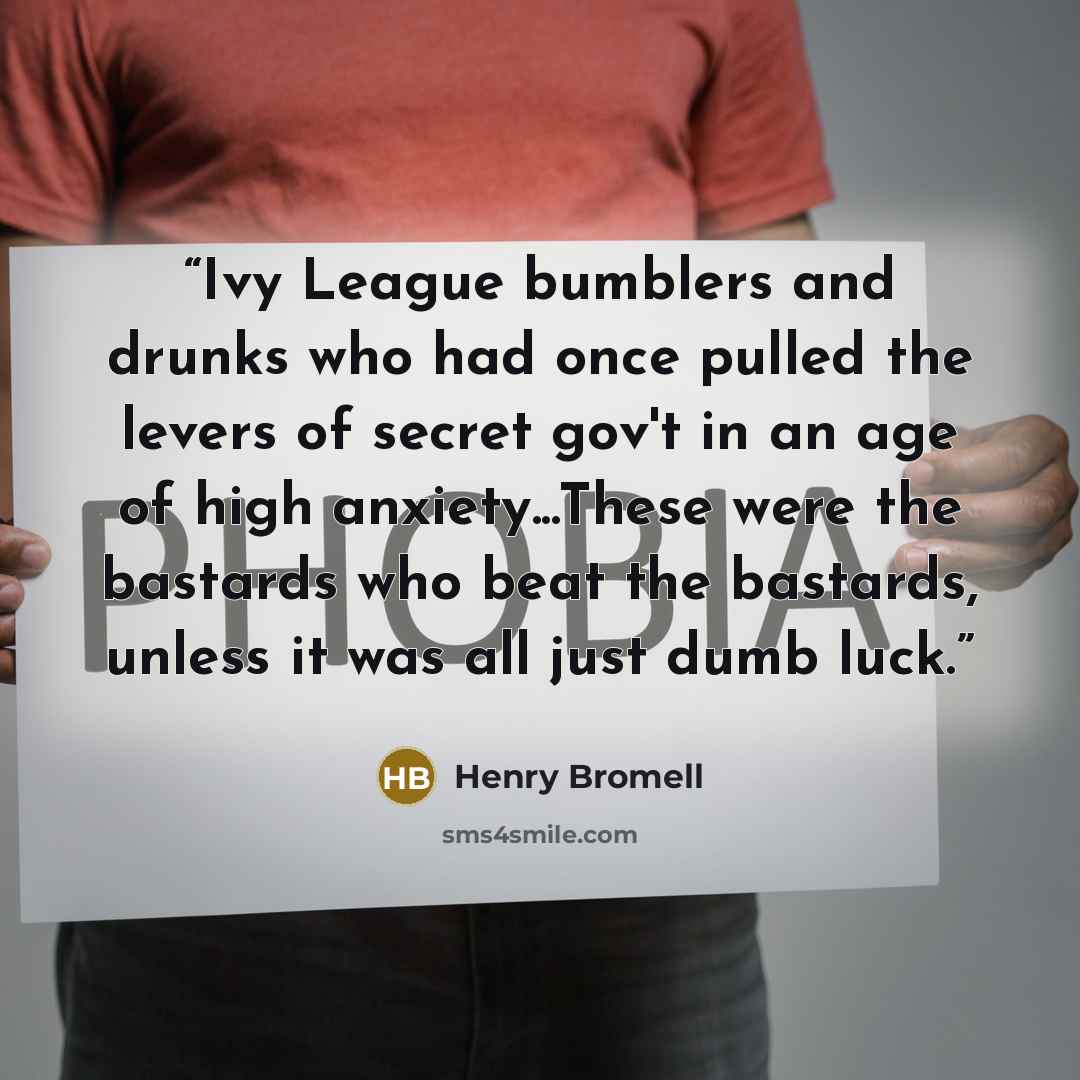 “Ivy League bumblers and drunks who had once pulled the levers of secret gov't in an age of high anxiety...These were the bastards who beat the bastards, unless it was all just dumb luck.” quote by Henry Bromell