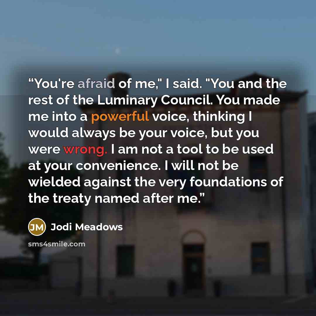 “You're afraid of me," I said. "You and the rest of the Luminary Council. You made me into a powerful voice, thinking I would always be your voice, but you were wrong. I am not a tool to be used at your convenience. I will not be wielded against the very foundations of the treaty named after me.” quote by Jodi Meadows