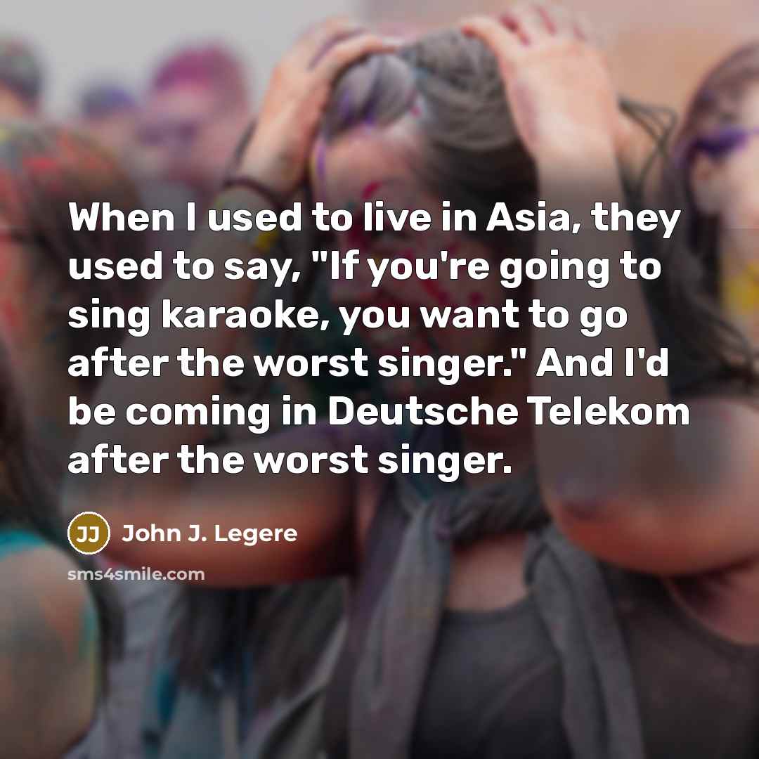 “When I used to live in Asia, they used to say, "If you're going to sing karaoke, you want to go after the worst singer." And I'd be coming in Deutsche Telekom after the worst singer.” quote by John J. Legere