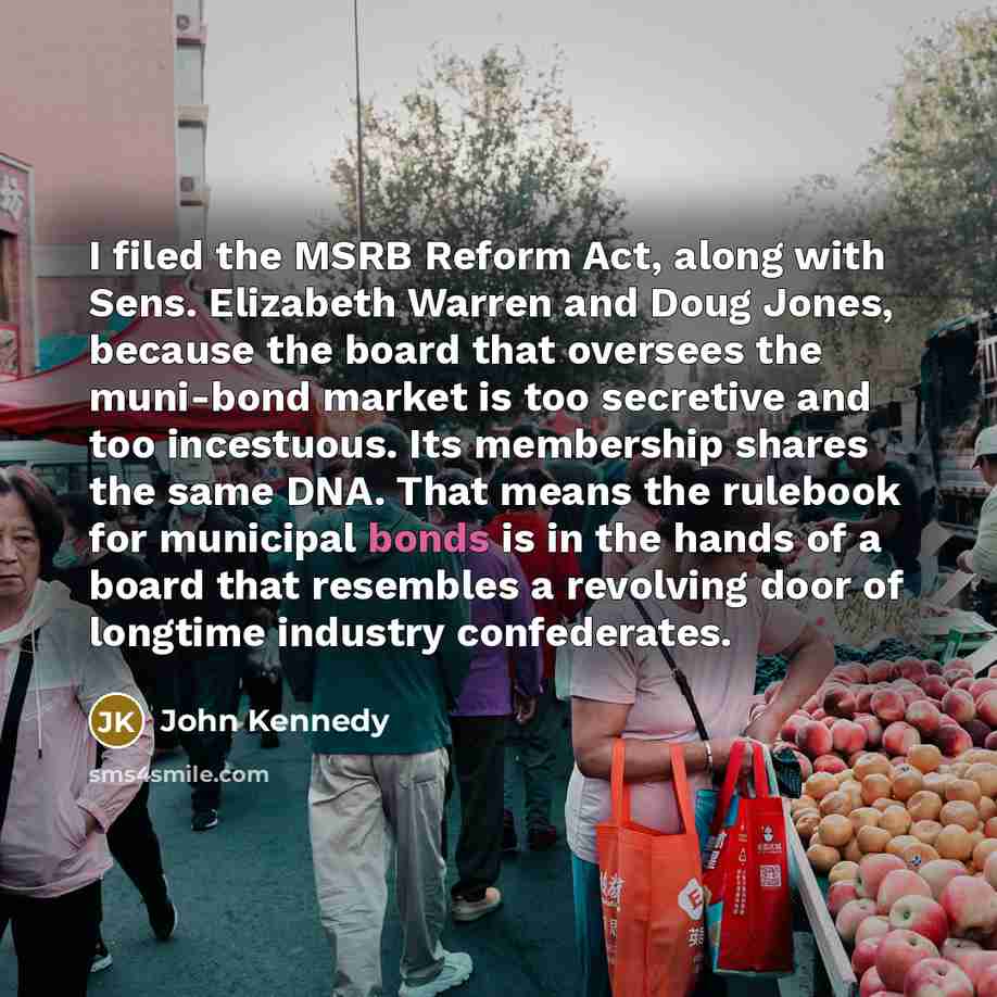 “I filed the MSRB Reform Act, along with Sens. Elizabeth Warren and Doug Jones, because the board that oversees the muni-bond market is too secretive and too incestuous. Its membership shares the same DNA. That means the rulebook for municipal bonds is in the hands of a board that resembles a…” quote by John Kennedy