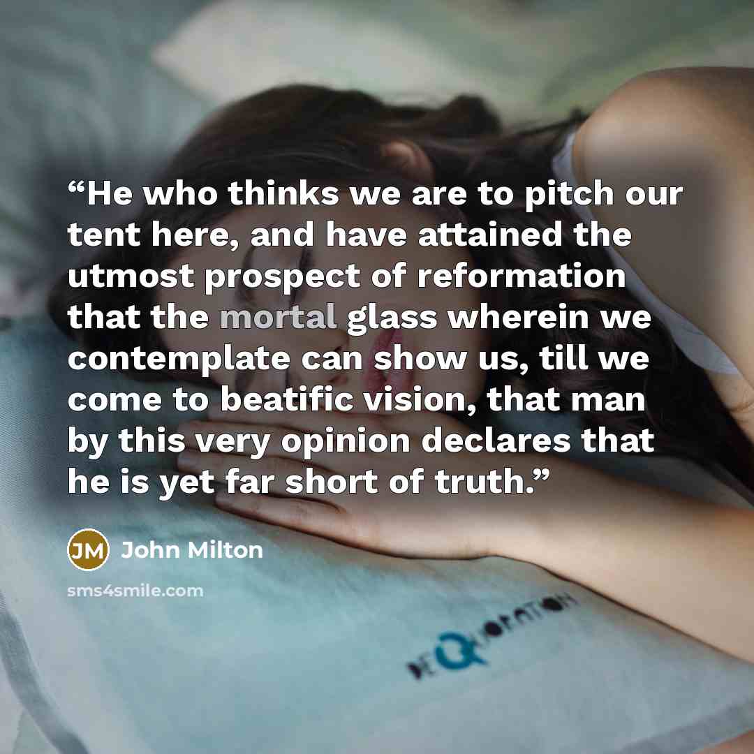 “He who thinks we are to pitch our tent here, and have attained the utmost prospect of reformation that the mortal glass wherein we contemplate can show us, till we come to beatific vision, that man by this very opinion declares that he is yet far short of truth.” quote by John Milton