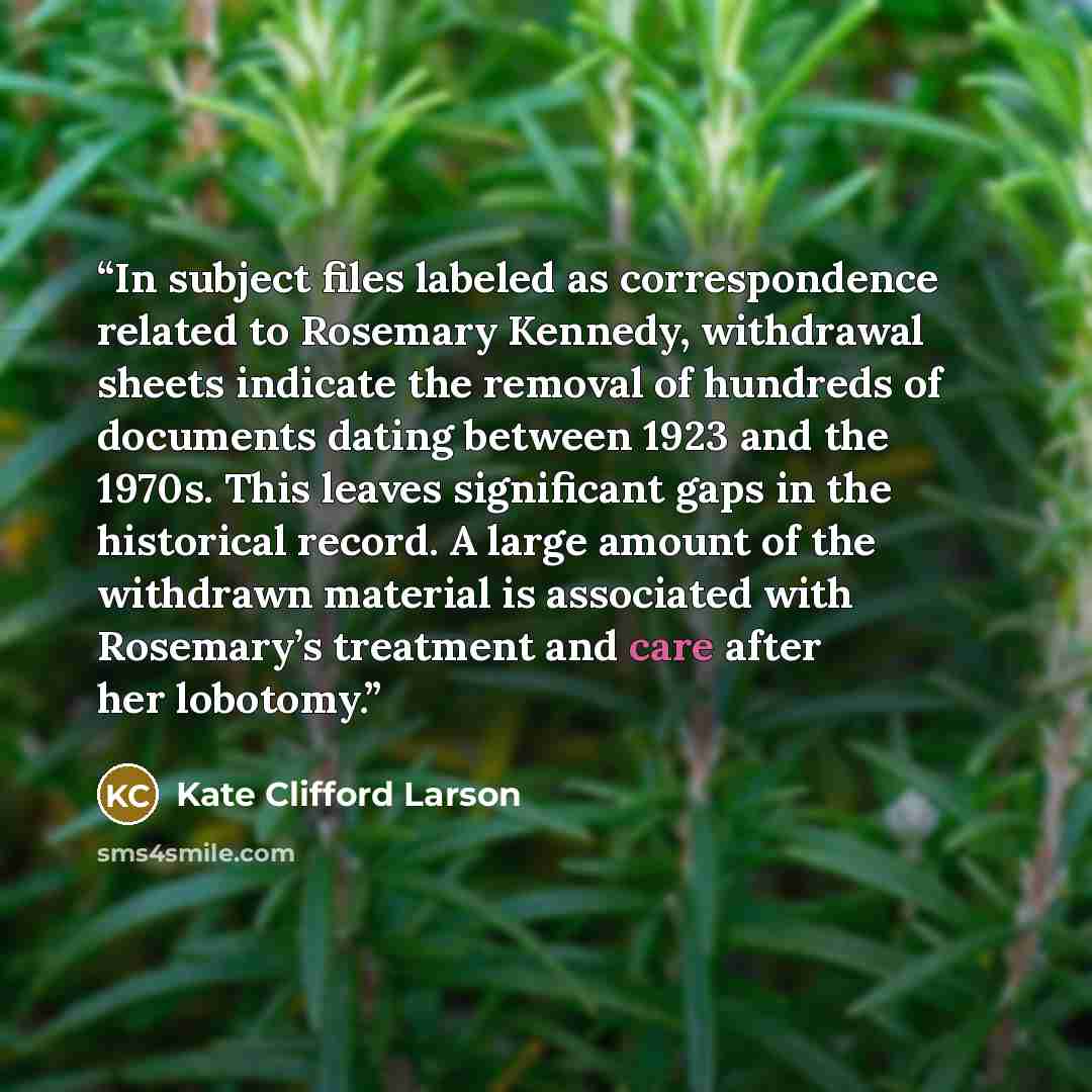 “In subject files labeled as correspondence related to Rosemary Kennedy, withdrawal sheets indicate the removal of hundreds of documents dating between 1923 and the 1970s. This leaves significant gaps in the historical record. A large amount of the withdrawn material is associated with Rosemary’s…” quote by Kate Clifford Larson