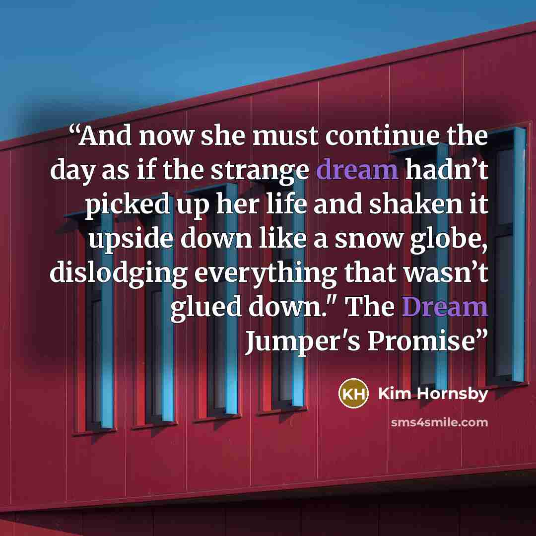 “And now she must continue the day as if the strange dream hadn’t picked up her life and shaken it upside down like a snow globe, dislodging everything that wasn’t glued down." The Dream Jumper's Promise” quote by Kim Hornsby