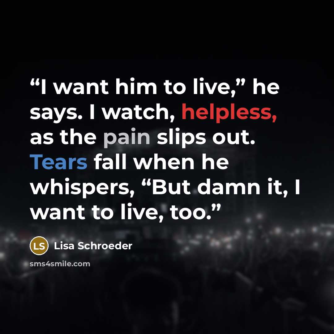 “I want him to live,” he says. I watch, helpless, as the pain slips out. Tears fall when he whispers, “But damn it, I want to live, too.” quote by Lisa Schroeder