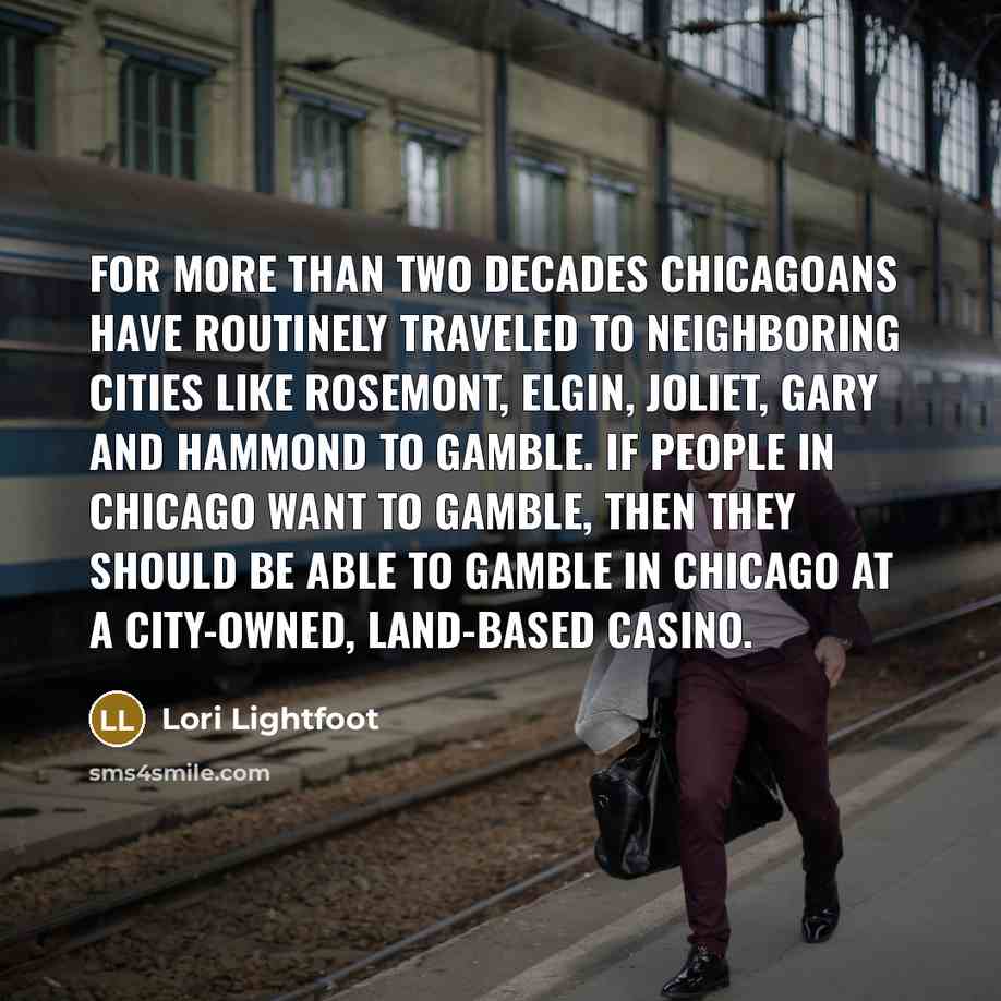 “For more than two decades Chicagoans have routinely traveled to neighboring cities like Rosemont, Elgin, Joliet, Gary and Hammond to gamble. If people in Chicago want to gamble, then they should be able to gamble in Chicago at a city-owned, land-based casino.” quote by Lori Lightfoot