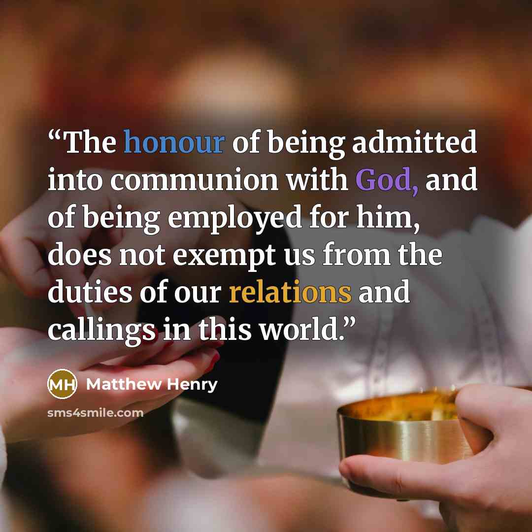 “The honour of being admitted into communion with God, and of being employed for him, does not exempt us from the duties of our relations and callings in this world.” quote by Matthew Henry