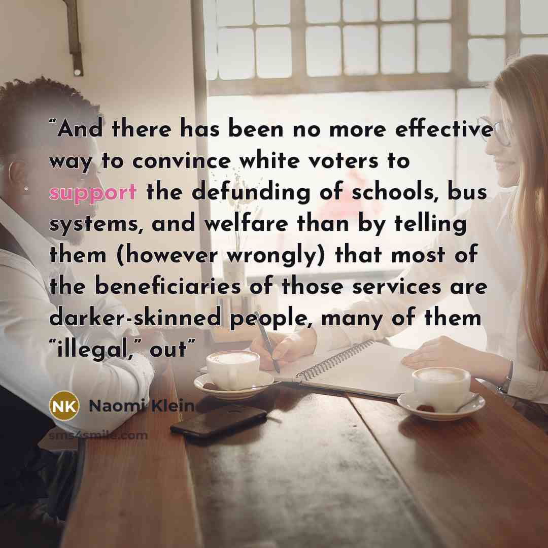 “And there has been no more effective way to convince white voters to support the defunding of schools, bus systems, and welfare than by telling them (however wrongly) that most of the beneficiaries of those services are darker-skinned people, many of them “illegal,” out” quote by Naomi Klein