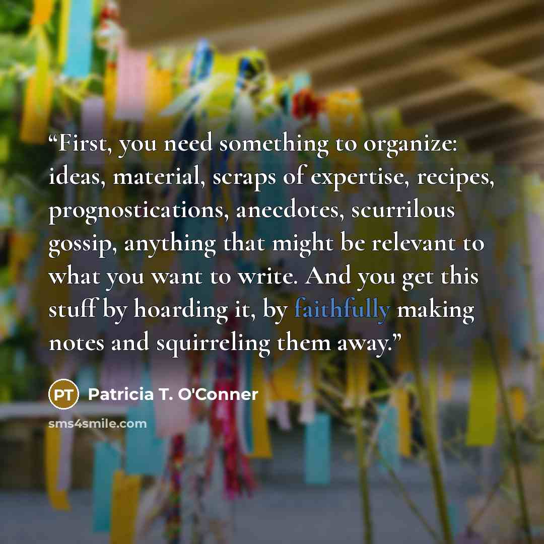 “First, you need something to organize: ideas, material, scraps of expertise, recipes, prognostications, anecdotes, scurrilous gossip, anything that might be relevant to what you want to write. And you get this stuff by hoarding it, by faithfully making notes and squirreling them away.” quote by Patricia T. O'Conner