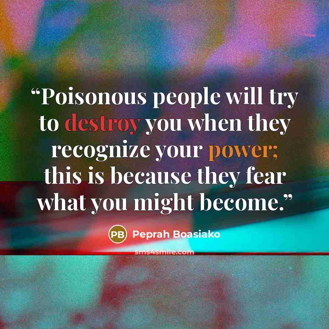 “Poisonous people will try to destroy you when they recognize your power; this is because they fear what you might become.” quote by Peprah Boasiako
