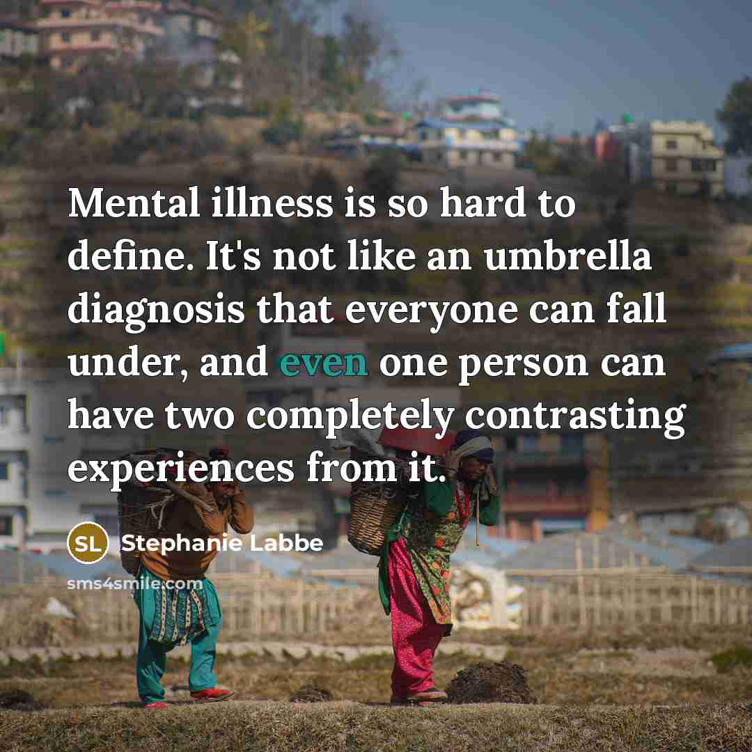 “Mental illness is so hard to define. It's not like an umbrella diagnosis that everyone can fall under, and even one person can have two completely contrasting experiences from it.” quote by Stephanie Labbe