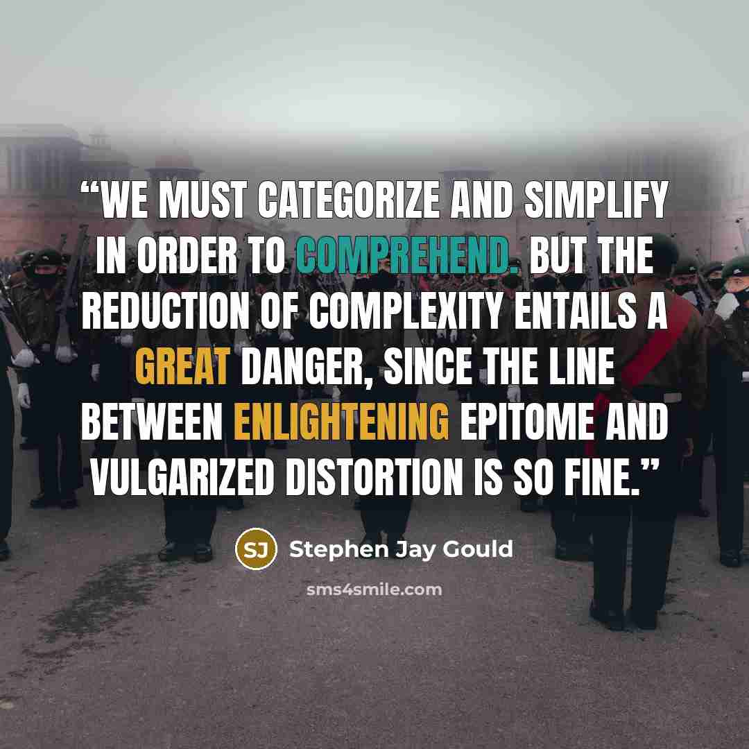 “We must categorize and simplify in order to comprehend. But the reduction of complexity entails a great danger, since the line between enlightening epitome and vulgarized distortion is so fine.” quote by Stephen Jay Gould