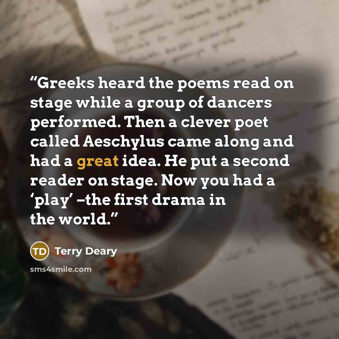 “Greeks heard the poems read on stage while a group of dancers performed. Then a clever poet called Aeschylus came along and had a great idea. He put a second reader on stage. Now you had a ‘play’ –the first drama in the world.” quote by Terry Deary