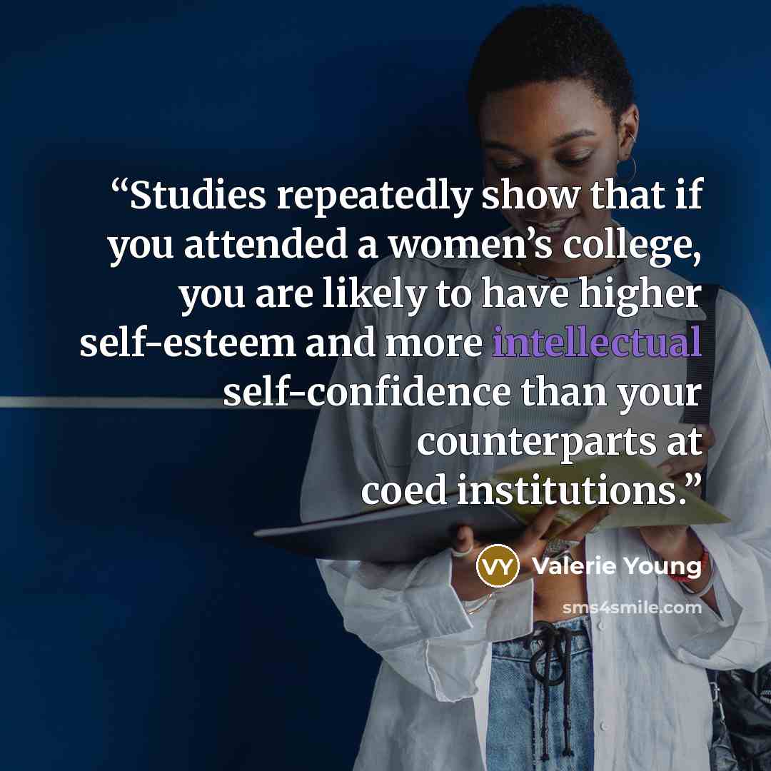 “Studies repeatedly show that if you attended a women’s college, you are likely to have higher self-esteem and more intellectual self-confidence than your counterparts at coed institutions.” quote by Valerie Young