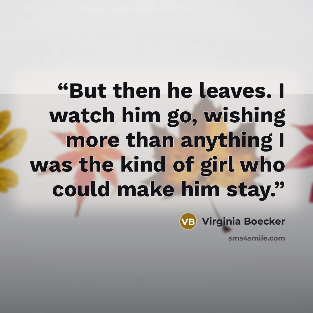 “But then he leaves. I watch him go, wishing more than anything I was the kind of girl who could make him stay.” quote by Virginia Boecker