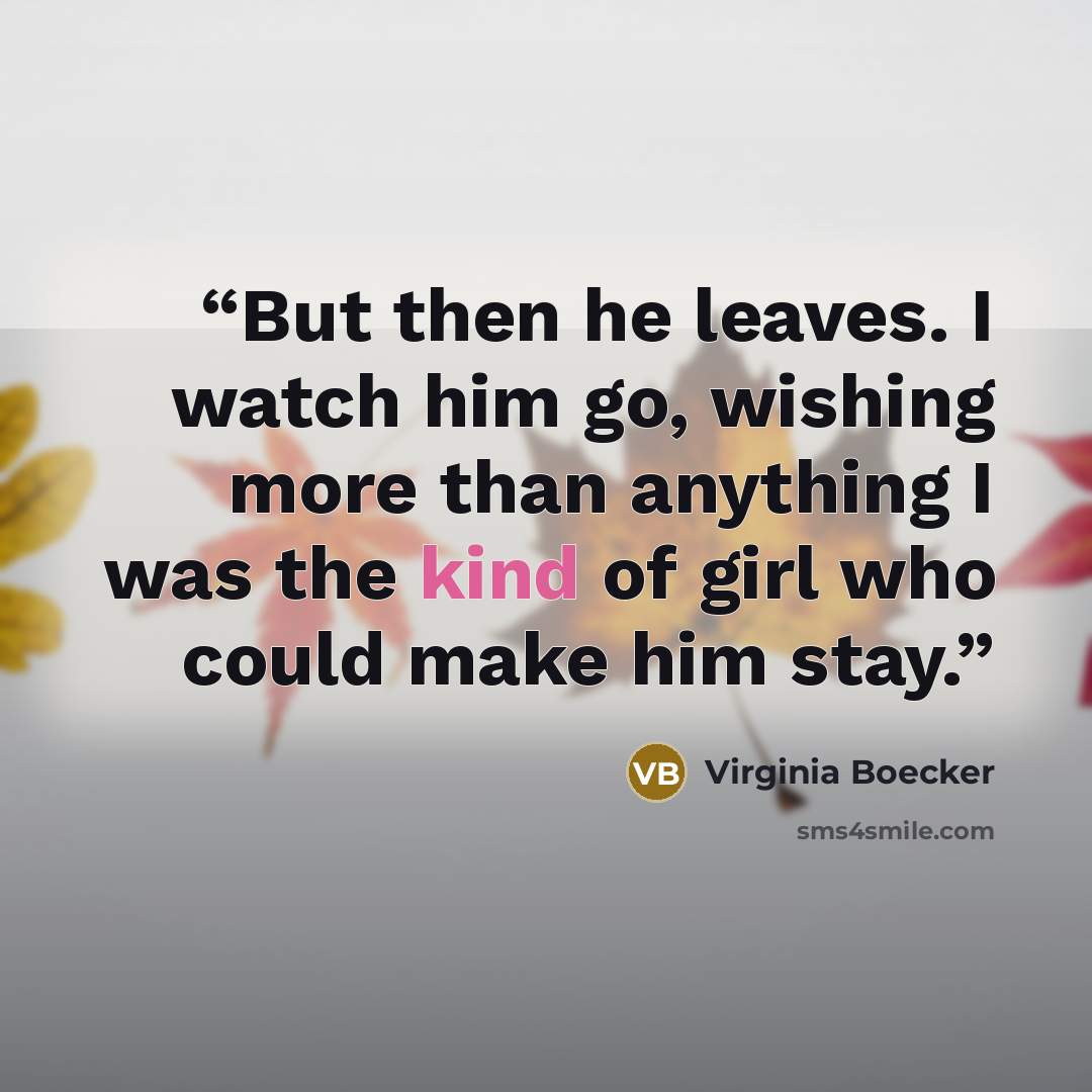 “But then he leaves. I watch him go, wishing more than anything I was the kind of girl who could make him stay.” quote by Virginia Boecker