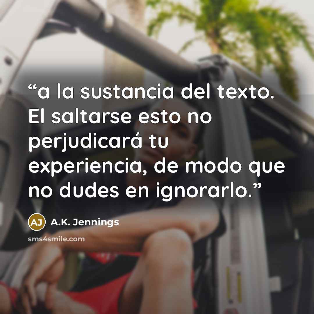 “a la sustancia del texto. El saltarse esto no perjudicará tu experiencia, de modo que no dudes en ignorarlo.” quote by A.K. Jennings