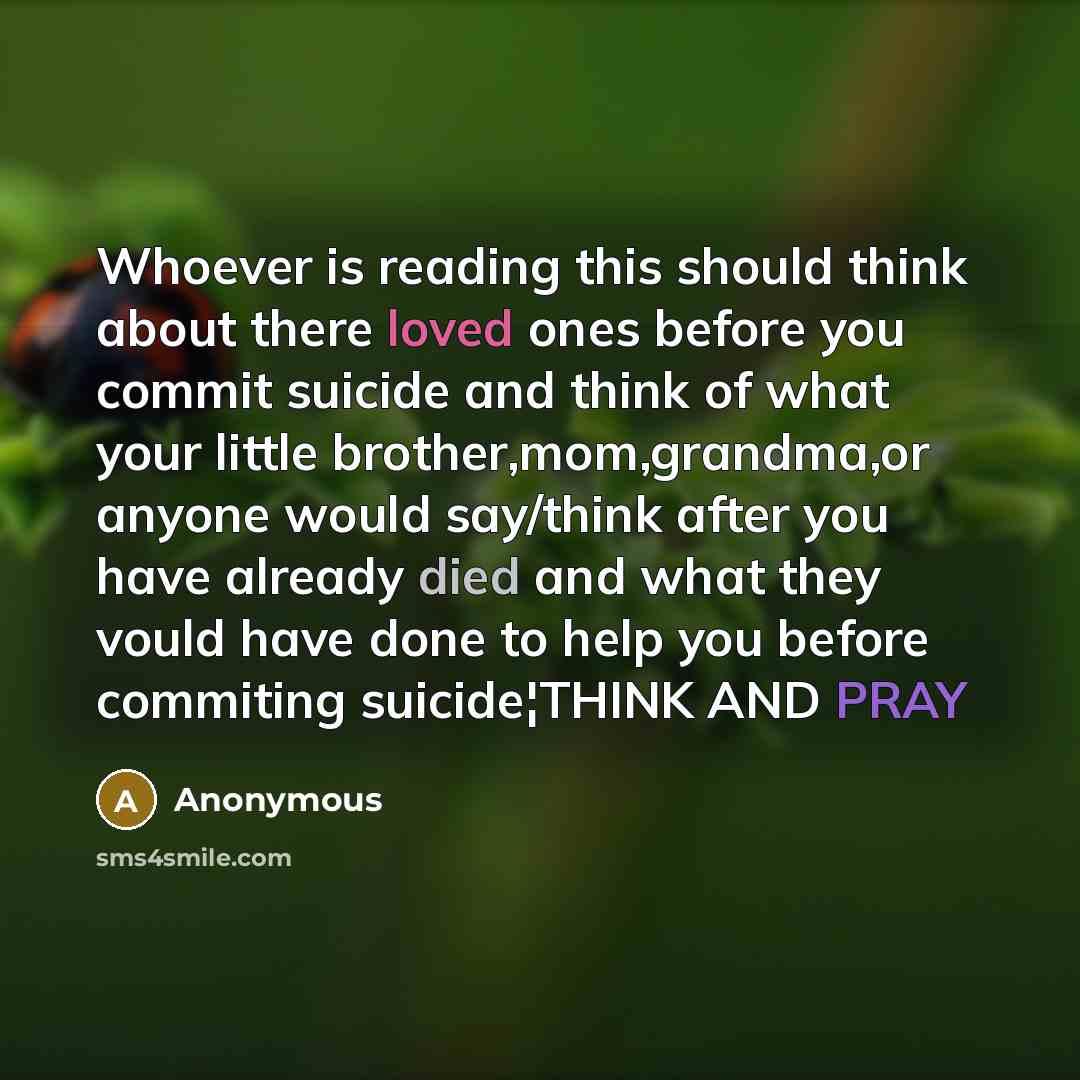 “Whoever is reading this should think about there loved ones before you commit suicide and think of what your little brother,mom,grandma,or anyone would say/think after you have already died and what they vould have done to help you before commiting suicide¦THINK AND PRAY” quote by Anonymous