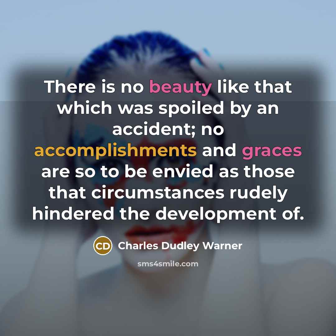 “There is no beauty like that which was spoiled by an accident; no accomplishments and graces are so to be envied as those that circumstances rudely hindered the development of.” quote by Charles Dudley Warner