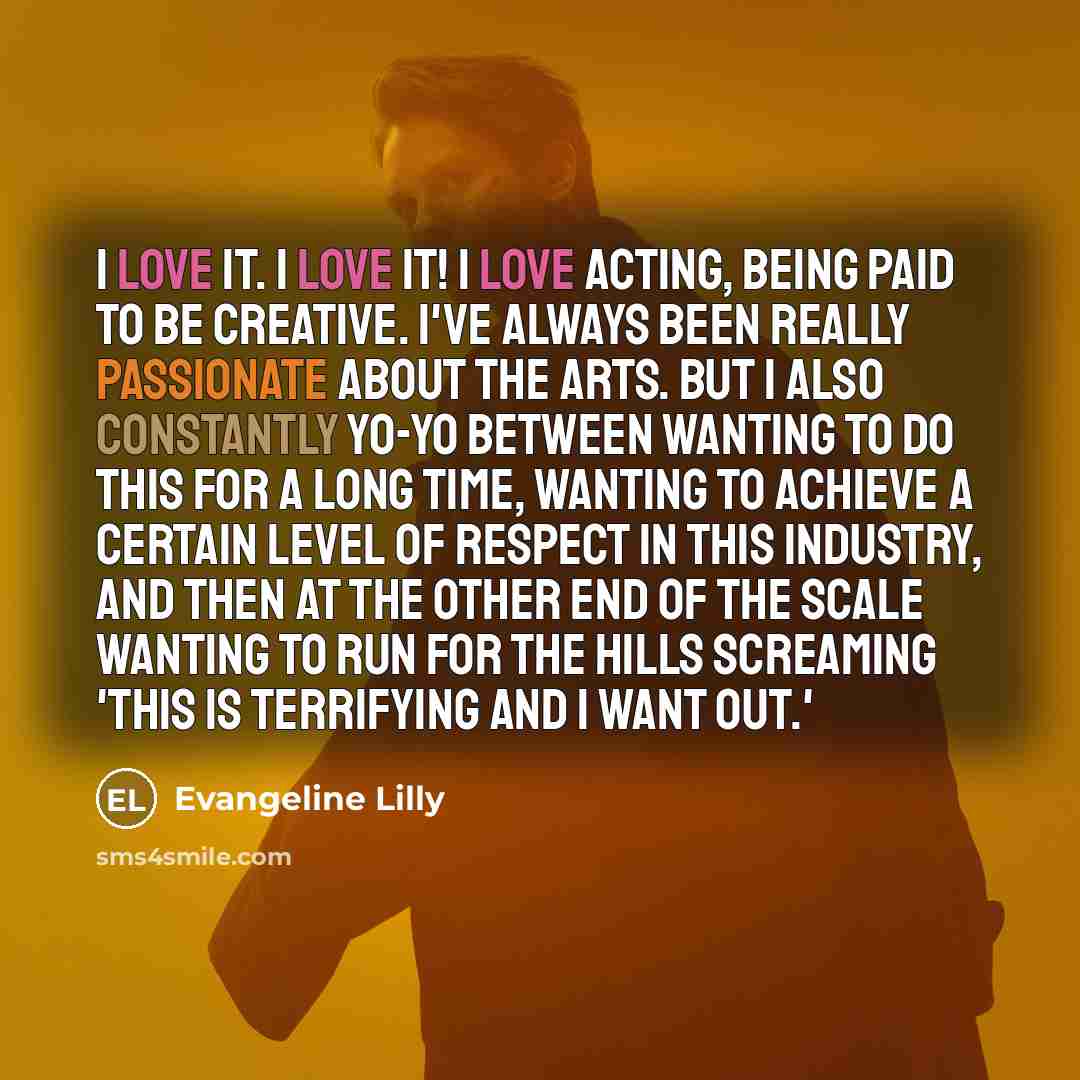 “I love it. I LOVE it! I love acting, being paid to be creative. I've always been really passionate about the arts. But I also constantly yo-yo between wanting to do this for a long time, wanting to achieve a certain level of respect in this industry, and then at the other end of the scale wanting…” quote by Evangeline Lilly